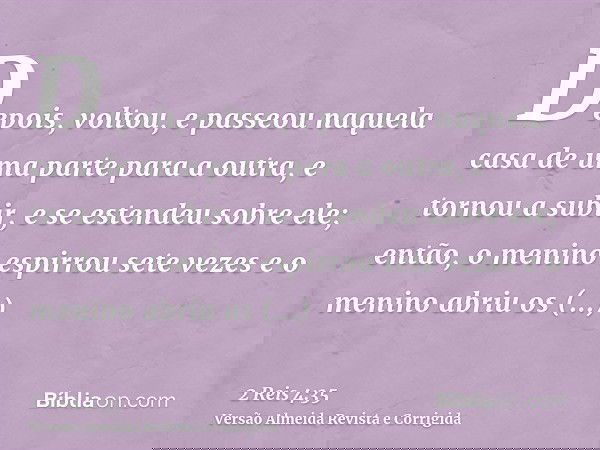 Depois, voltou, e passeou naquela casa de uma parte para a outra, e tornou a subir, e se estendeu sobre ele; então, o menino espirrou sete vezes e o menino abri
