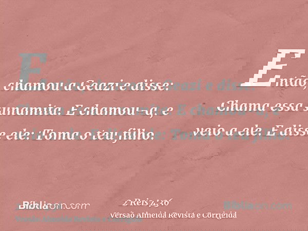Então, chamou a Geazi e disse: Chama essa sunamita. E chamou-a, e veio a ele. E disse ele: Toma o teu filho.
