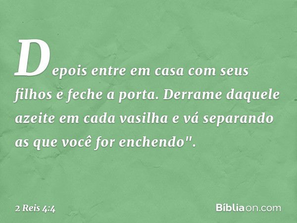 Depois entre em casa com seus filhos e feche a porta. Derrame daquele azeite em cada vasilha e vá separando as que você for enchendo". -- 2 Reis 4:4