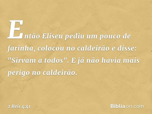 Então Eliseu pediu um pouco de farinha, colocou no caldeirão e disse: "Sirvam a todos". E já não havia mais perigo no caldeirão. -- 2 Reis 4:41