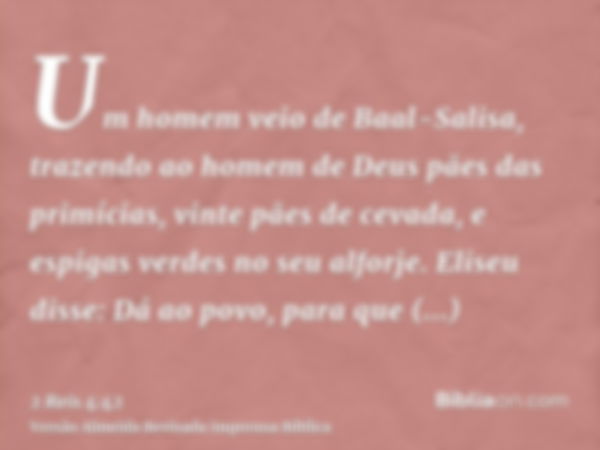 Um homem veio de Baal-Salisa, trazendo ao homem de Deus pães das primícias, vinte pães de cevada, e espigas verdes no seu alforje. Eliseu disse: Dá ao povo, par