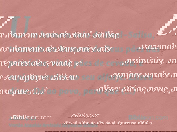 Um homem veio de Baal-Salisa, trazendo ao homem de Deus pães das primícias, vinte pães de cevada, e espigas verdes no seu alforje. Eliseu disse: Dá ao povo, par