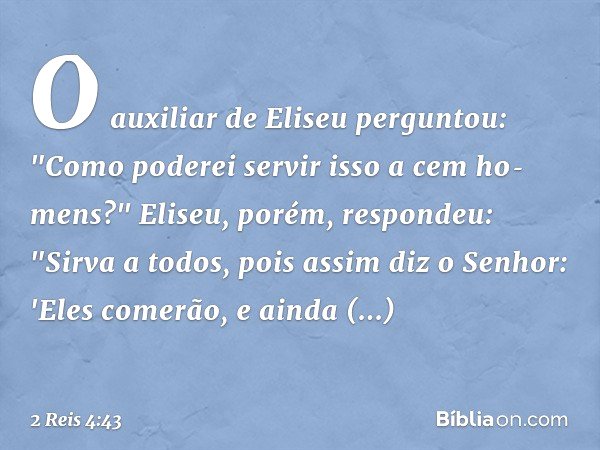O auxiliar de Eliseu perguntou: "Como poderei servir isso a cem ho­mens?"
Eliseu, porém, respondeu: "Sirva a todos, pois assim diz o ­Senhor: 'Eles comerão, e a