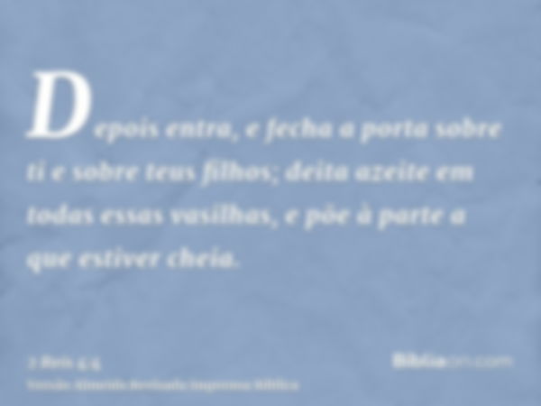 Depois entra, e fecha a porta sobre ti e sobre teus filhos; deita azeite em todas essas vasilhas, e põe à parte a que estiver cheia.