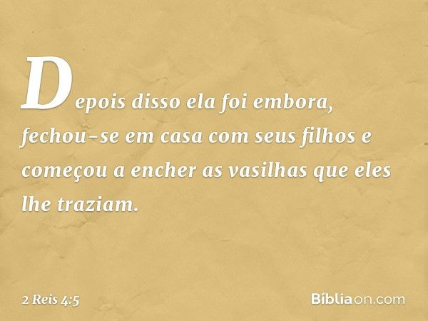 Depois disso ela foi embora, fechou-se em casa com seus filhos e começou a encher as vasilhas que eles lhe traziam. -- 2 Reis 4:5