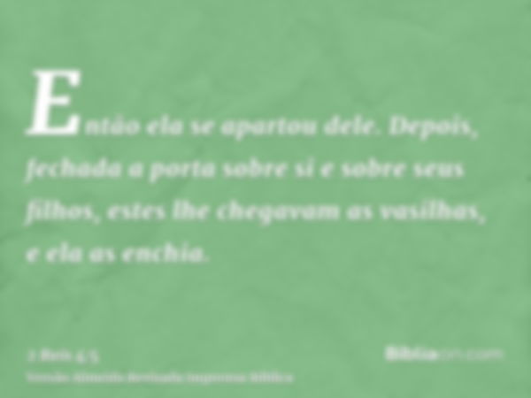 Então ela se apartou dele. Depois, fechada a porta sobre si e sobre seus filhos, estes lhe chegavam as vasilhas, e ela as enchia.