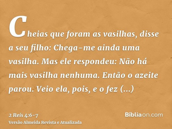 Cheias que foram as vasilhas, disse a seu filho: Chega-me ainda uma vasilha. Mas ele respondeu: Não há mais vasilha nenhuma. Então o azeite parou.Veio ela, pois