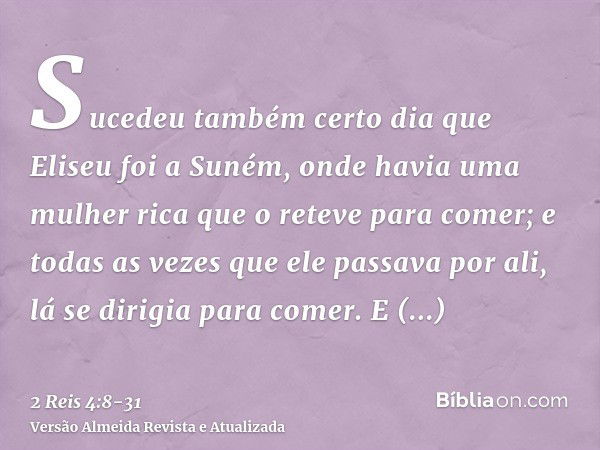 Sucedeu também certo dia que Eliseu foi a Suném, onde havia uma mulher rica que o reteve para comer; e todas as vezes que ele passava por ali, lá se dirigia par