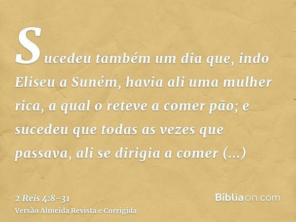 Sucedeu também um dia que, indo Eliseu a Suném, havia ali uma mulher rica, a qual o reteve a comer pão; e sucedeu que todas as vezes que passava, ali se dirigia