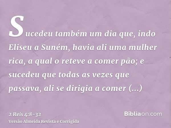 Sucedeu também um dia que, indo Eliseu a Suném, havia ali uma mulher rica, a qual o reteve a comer pão; e sucedeu que todas as vezes que passava, ali se dirigia