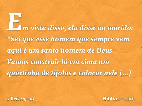 Em vista disso, ela disse ao marido: "Sei que esse homem que sempre vem aqui é um santo homem de Deus. Vamos construir lá em cima um quartinho de tijolos e colo