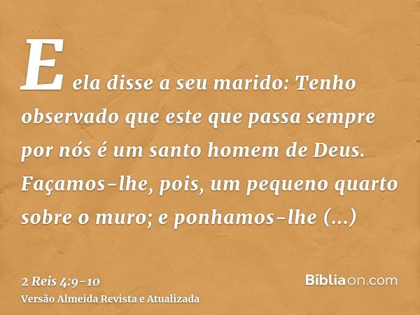 E ela disse a seu marido: Tenho observado que este que passa sempre por nós é um santo homem de Deus.Façamos-lhe, pois, um pequeno quarto sobre o muro; e ponham