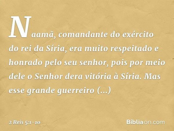 Naamã, comandante do exército do rei da Síria, era muito respeitado e honrado pelo seu senhor, pois por meio dele o Senhor dera vitória à Síria. Mas esse grande