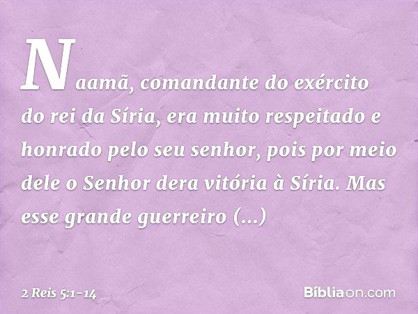 Naamã, comandante do exército do rei da Síria, era muito respeitado e honrado pelo seu senhor, pois por meio dele o Senhor dera vitória à Síria. Mas esse grande