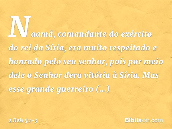 Naamã, comandante do exército do rei da Síria, era muito respeitado e honrado pelo seu senhor, pois por meio dele o Senhor dera vitória à Síria. Mas esse grande