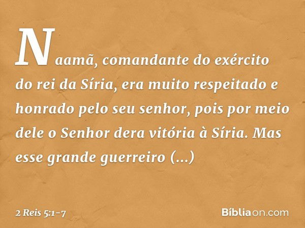 Naamã, comandante do exército do rei da Síria, era muito respeitado e honrado pelo seu senhor, pois por meio dele o Senhor dera vitória à Síria. Mas esse grande