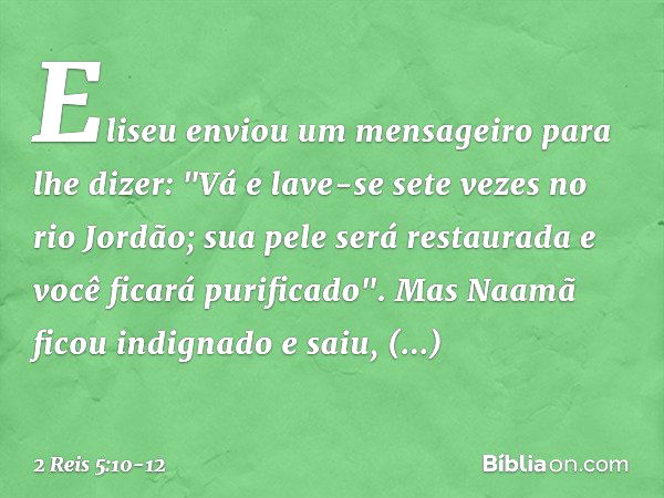 Eliseu enviou um mensageiro para lhe dizer: "Vá e lave-se sete vezes no rio Jordão; sua pele será restaurada e você ficará purificado". Mas Naamã ficou indignad