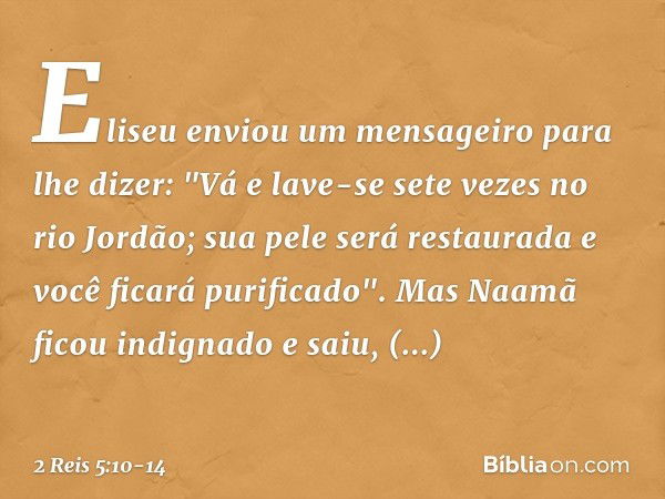 Eliseu enviou um mensageiro para lhe dizer: "Vá e lave-se sete vezes no rio Jordão; sua pele será restaurada e você ficará purificado". Mas Naamã ficou indignad