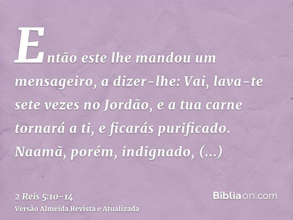 Então este lhe mandou um mensageiro, a dizer-lhe: Vai, lava-te sete vezes no Jordão, e a tua carne tornará a ti, e ficarás purificado.Naamã, porém, indignado, r