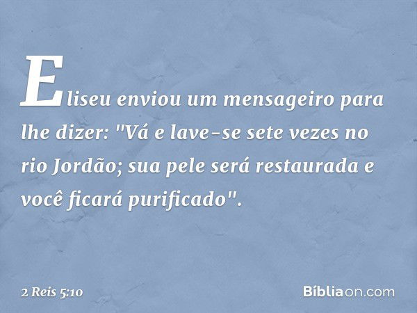 Eliseu enviou um mensageiro para lhe dizer: "Vá e lave-se sete vezes no rio Jordão; sua pele será restaurada e você ficará purificado". -- 2 Reis 5:10