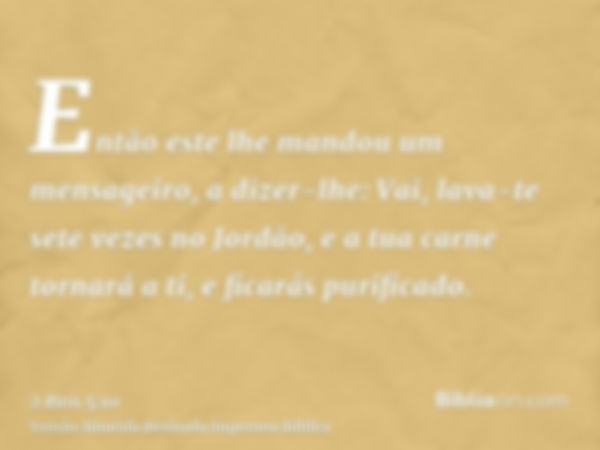 Então este lhe mandou um mensageiro, a dizer-lhe: Vai, lava-te sete vezes no Jordão, e a tua carne tornará a ti, e ficarás purificado.