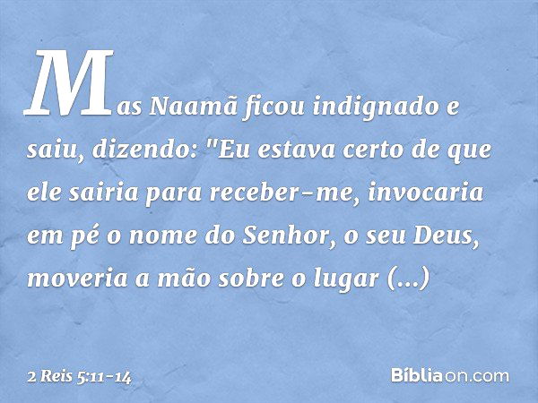 Mas Naamã ficou indignado e saiu, dizendo: "Eu estava certo de que ele sairia para receber-me, invocaria em pé o nome do Senhor, o seu Deus, moveria a mão sobre