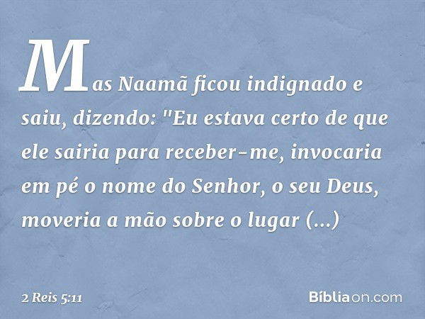 Mas Naamã ficou indignado e saiu, dizendo: "Eu estava certo de que ele sairia para receber-me, invocaria em pé o nome do Senhor, o seu Deus, moveria a mão sobre