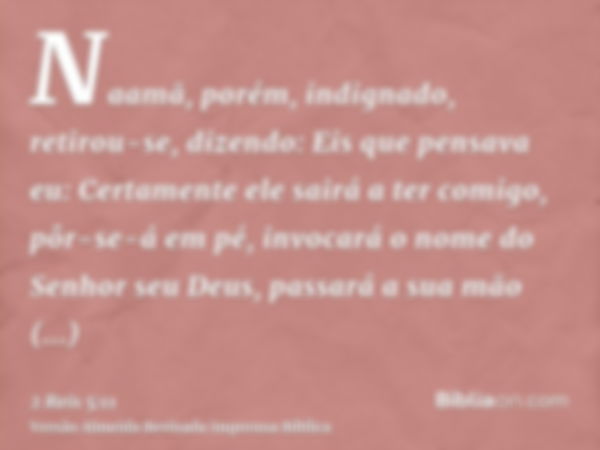 Naamã, porém, indignado, retirou-se, dizendo: Eis que pensava eu: Certamente ele sairá a ter comigo, pôr-se-á em pé, invocará o nome do Senhor seu Deus, passará