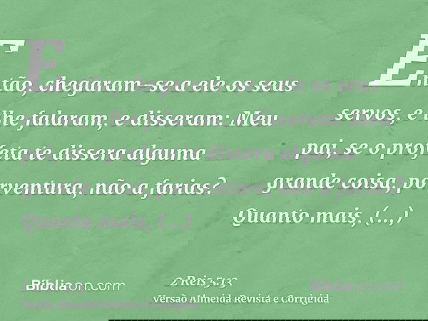 Então, chegaram-se a ele os seus servos, e lhe falaram, e disseram: Meu pai, se o profeta te dissera alguma grande coisa, porventura, não a farias? Quanto mais,