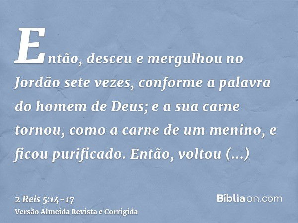 Então, desceu e mergulhou no Jordão sete vezes, conforme a palavra do homem de Deus; e a sua carne tornou, como a carne de um menino, e ficou purificado.Então, 