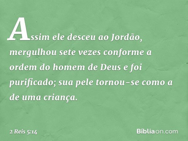 Assim ele desceu ao Jordão, mergulhou sete vezes conforme a ordem do homem de Deus e foi purificado; sua pele tornou-se como a de uma criança. -- 2 Reis 5:14