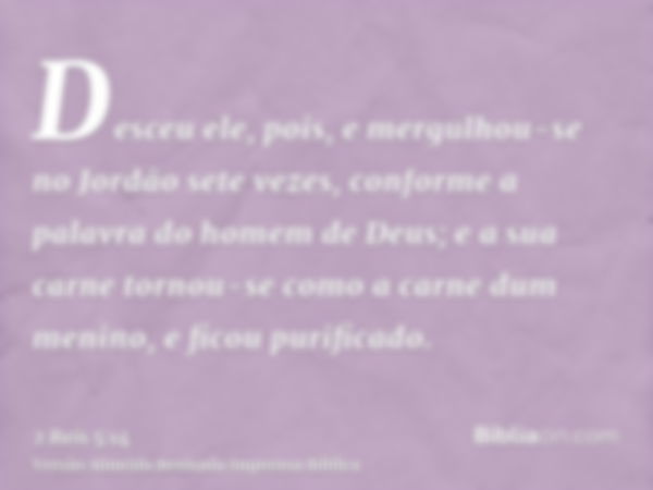 Desceu ele, pois, e mergulhou-se no Jordão sete vezes, conforme a palavra do homem de Deus; e a sua carne tornou-se como a carne dum menino, e ficou purificado.