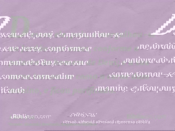 Desceu ele, pois, e mergulhou-se no Jordão sete vezes, conforme a palavra do homem de Deus; e a sua carne tornou-se como a carne dum menino, e ficou purificado.