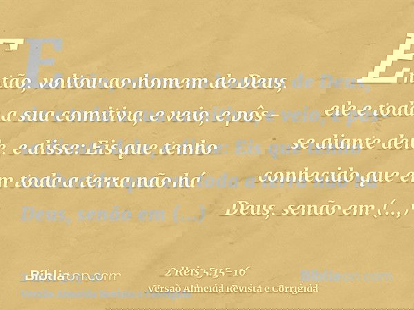 Então, voltou ao homem de Deus, ele e toda a sua comitiva, e veio, e pôs-se diante dele, e disse: Eis que tenho conhecido que em toda a terra não há Deus, senão