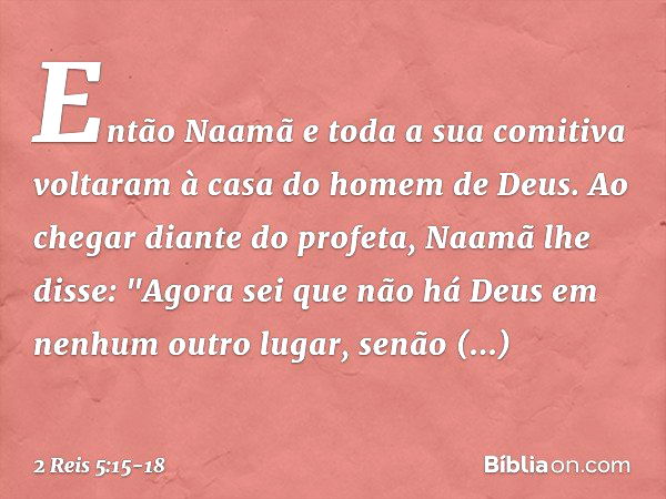 Então Naamã e toda a sua comitiva voltaram à casa do homem de Deus. Ao chegar diante do profeta, Naamã lhe disse: "Ago­ra sei que não há Deus em nenhum outro lu