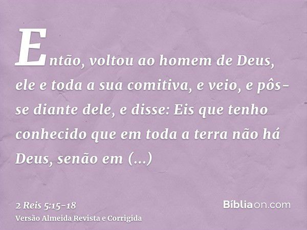 Então, voltou ao homem de Deus, ele e toda a sua comitiva, e veio, e pôs-se diante dele, e disse: Eis que tenho conhecido que em toda a terra não há Deus, senão