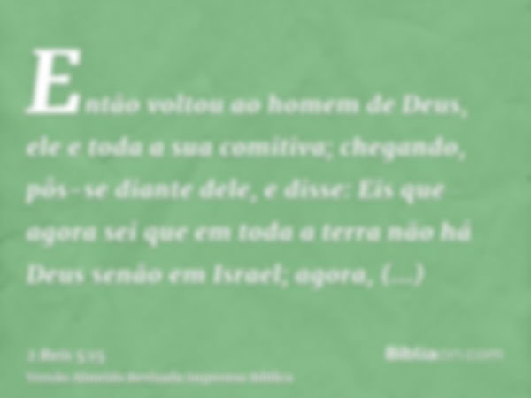 Então voltou ao homem de Deus, ele e toda a sua comitiva; chegando, pôs-se diante dele, e disse: Eis que agora sei que em toda a terra não há Deus senão em Isra