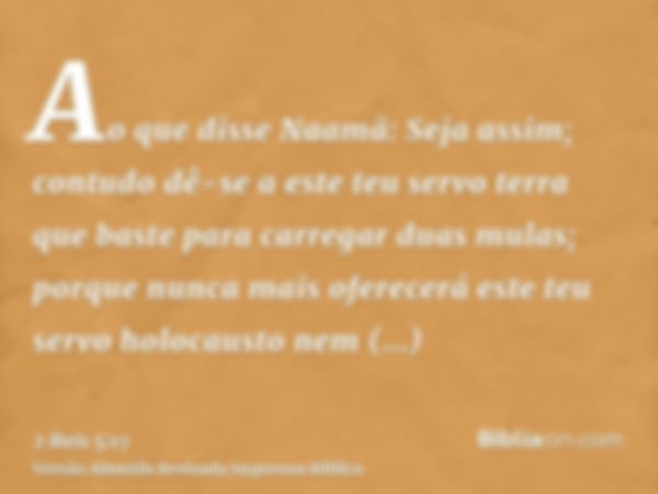 Ao que disse Naamã: Seja assim; contudo dê-se a este teu servo terra que baste para carregar duas mulas; porque nunca mais oferecerá este teu servo holocausto n