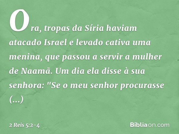 Ora, tropas da Síria haviam atacado Israel e levado cativa uma menina, que passou a servir a mulher de Naamã. Um dia ela disse à sua senhora: "Se o meu senhor p