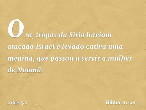 Ora, tropas da Síria haviam atacado Israel e levado cativa uma menina, que passou a servir a mulher de Naamã. -- 2 Reis 5:2