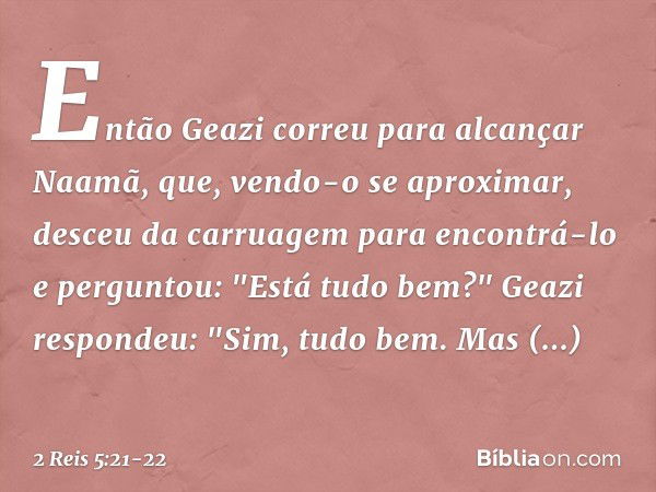 Então Geazi correu para alcançar Naamã, que, vendo-o se aproximar, desceu da carruagem para encontrá-lo e perguntou: "Está tudo bem?" Geazi respondeu: "Sim, tud