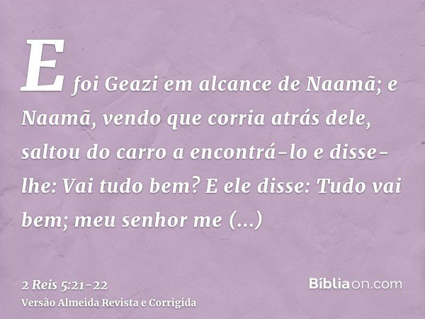 E foi Geazi em alcance de Naamã; e Naamã, vendo que corria atrás dele, saltou do carro a encontrá-lo e disse-lhe: Vai tudo bem?E ele disse: Tudo vai bem; meu se