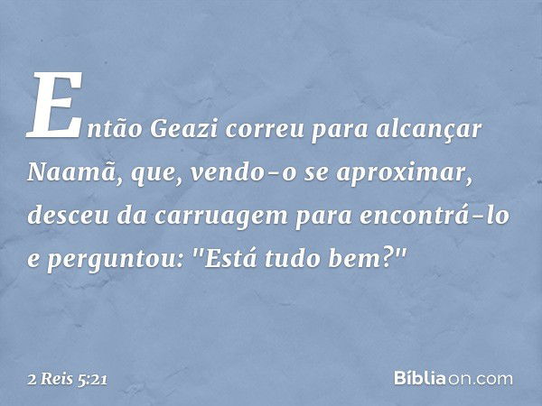 Então Geazi correu para alcançar Naamã, que, vendo-o se aproximar, desceu da carruagem para encontrá-lo e perguntou: "Está tudo bem?" -- 2 Reis 5:21