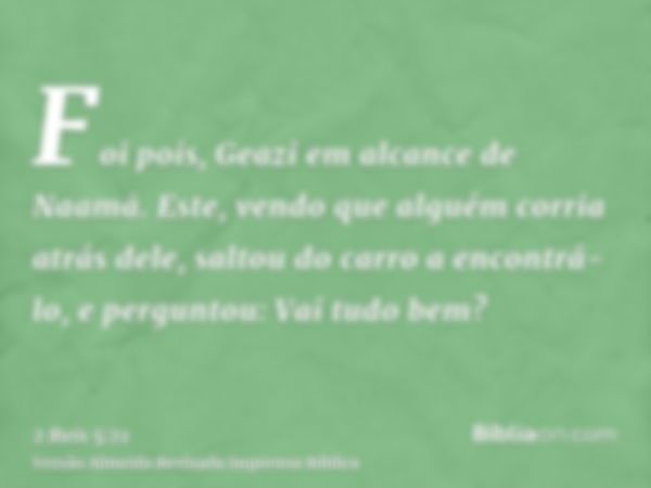 Foi pois, Geazi em alcance de Naamã. Este, vendo que alguém corria atrás dele, saltou do carro a encontrá-lo, e perguntou: Vai tudo bem?