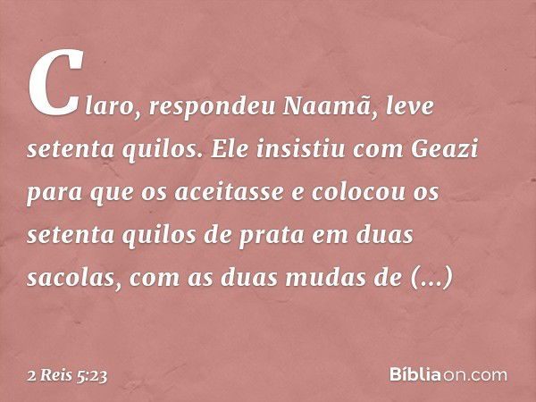 "Claro", respondeu Naamã, "leve setenta quilos". Ele insistiu com Geazi para que os aceitasse e colocou os setenta quilos de prata em duas sacolas, com as duas 