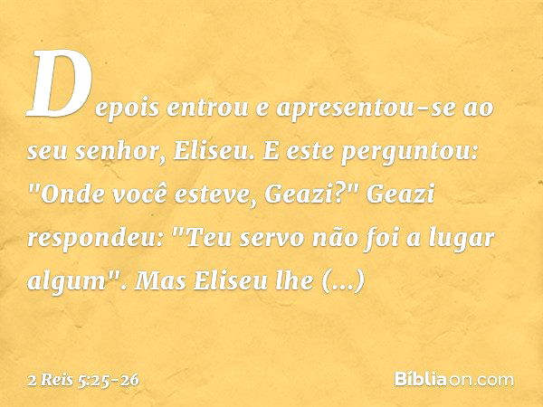 Depois entrou e apresentou-se ao seu senhor, Eliseu.
E este perguntou: "Onde você esteve, Geazi?"
Geazi respondeu: "Teu servo não foi a lugar algum". Mas Eliseu