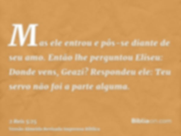 Mas ele entrou e pôs-se diante de seu amo. Então lhe perguntou Eliseu: Donde vens, Geazi? Respondeu ele: Teu servo não foi a parte alguma.