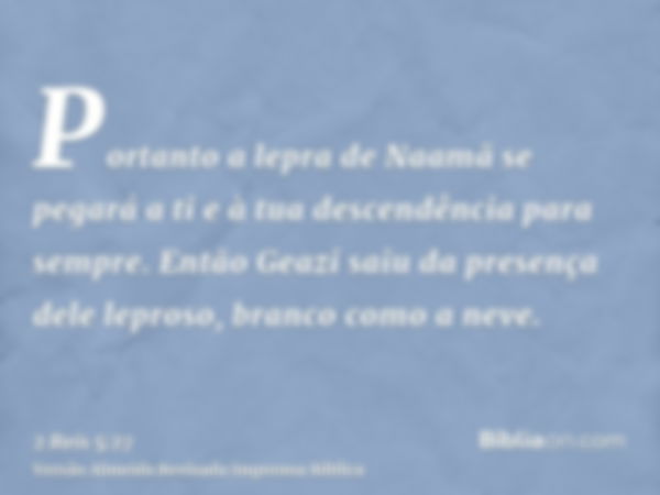 Portanto a lepra de Naamã se pegará a ti e à tua descendência para sempre. Então Geazi saiu da presença dele leproso, branco como a neve.