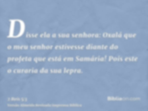 Disse ela a sua senhora: Oxalá que o meu senhor estivesse diante do profeta que está em Samária! Pois este o curaria da sua lepra.