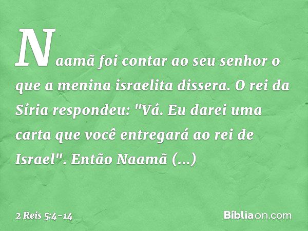 Naamã foi contar ao seu senhor o que a menina israelita dissera. O rei da Síria respondeu: "Vá. Eu darei uma carta que você entregará ao rei de Israel". Então N